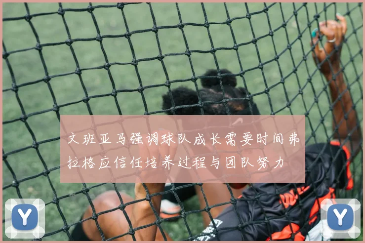文班亚马强调球队成长需要时间弗拉格应信任培养过程与团队努力
