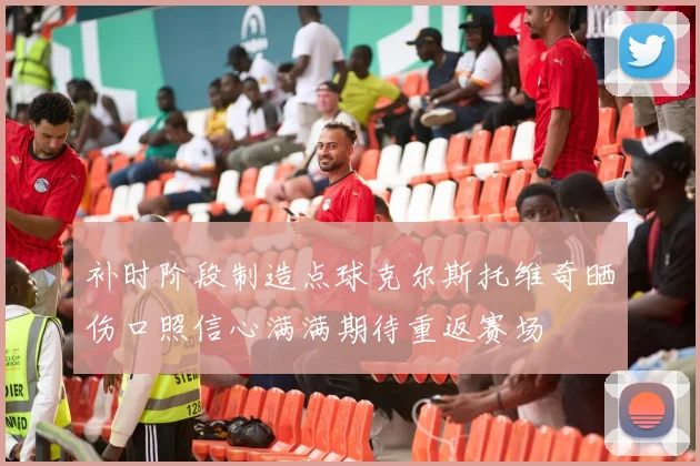 补时阶段制造点球克尔斯托维奇晒伤口照信心满满期待重返赛场