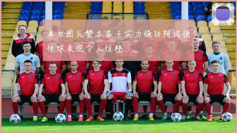 库尔图瓦赞本菲卡实力强劲阿诺德传球表现令人惊艳