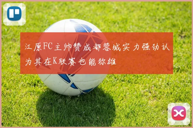江原FC主帅赞成都蓉城实力强劲认为其在K联赛也能称雄