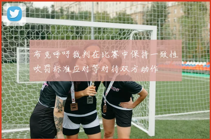 布克呼吁裁判在比赛中保持一致性吹罚标准应对等对待双方动作