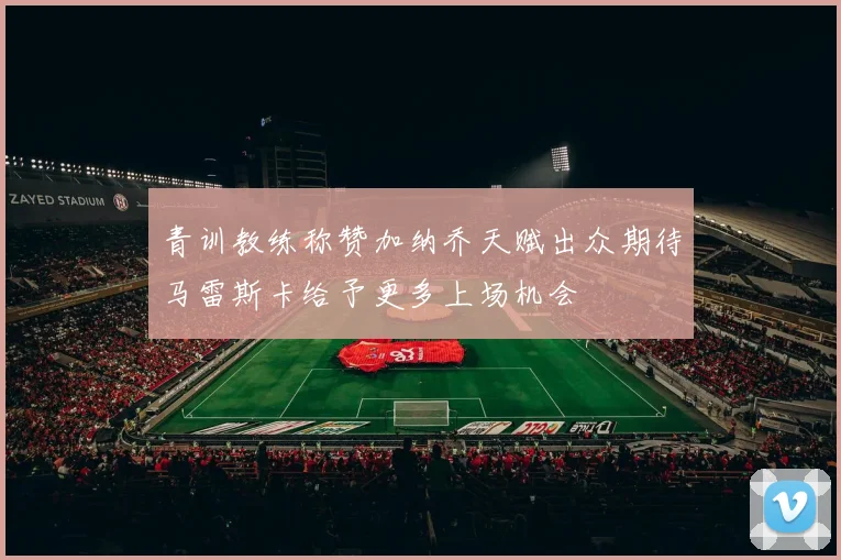 青训教练称赞加纳乔天赋出众期待马雷斯卡给予更多上场机会