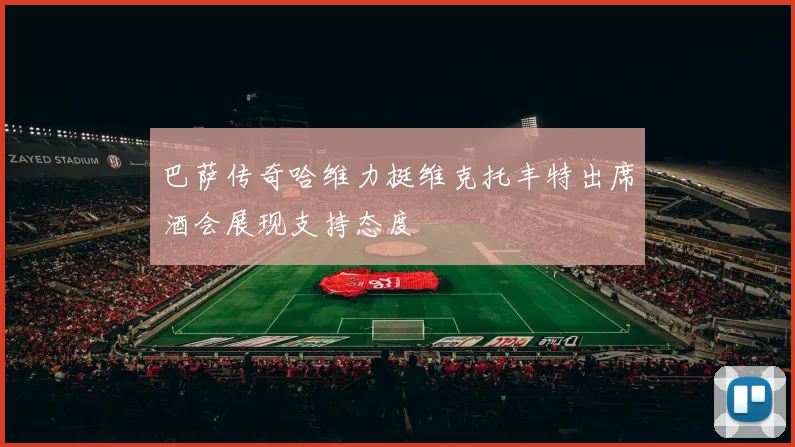 巴萨传奇哈维力挺维克托丰特出席酒会展现支持态度