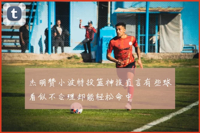 杰明赞小波特投篮神技直言有些球看似不合理却能轻松命中