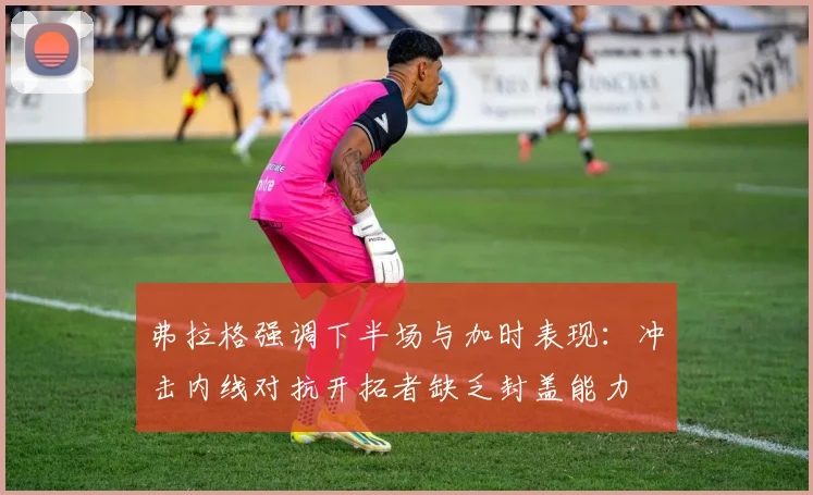 弗拉格强调下半场与加时表现：冲击内线对抗开拓者缺乏封盖能力
