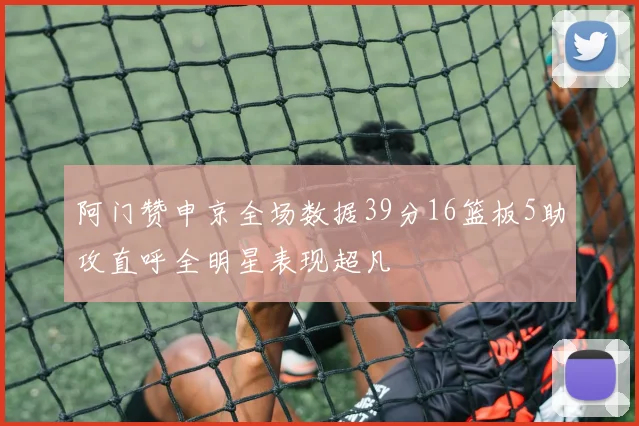 阿门赞申京全场数据39分16篮板5助攻直呼全明星表现超凡