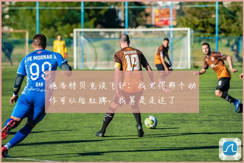 施洛特贝克谈飞铲：我觉得那个动作可以给红牌，我算是走运了