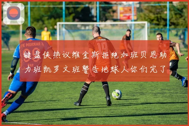 键盘侠热议维金斯拒绝加班贝恩助力班凯罗文班警告地球人你们完了