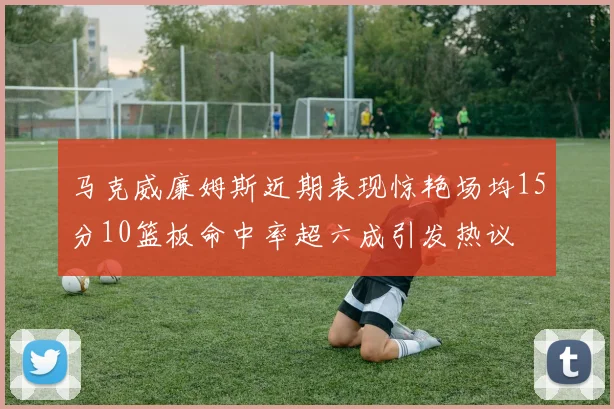 马克威廉姆斯近期表现惊艳场均15分10篮板命中率超六成引发热议