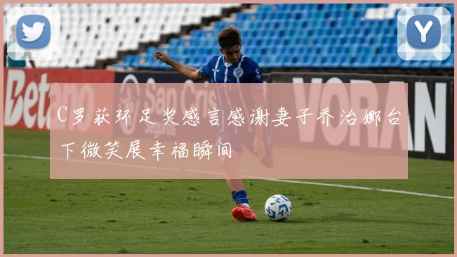 C罗获环足奖感言感谢妻子乔治娜台下微笑展幸福瞬间