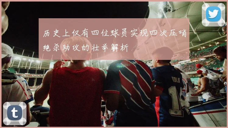 历史上仅有四位球员实现四次压哨绝杀助攻的壮举解析