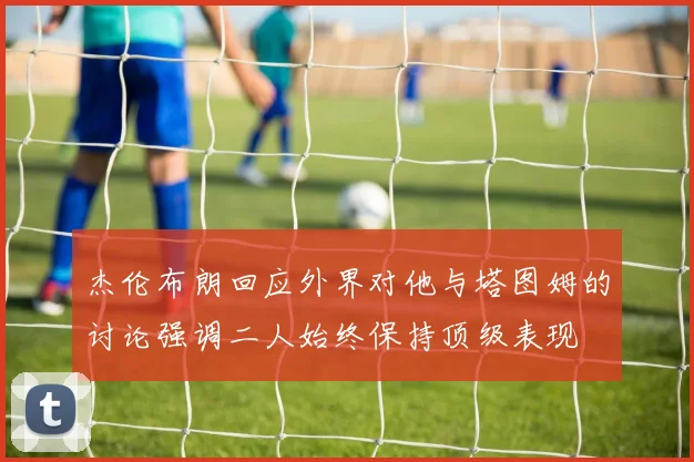 杰伦布朗回应外界对他与塔图姆的讨论强调二人始终保持顶级表现