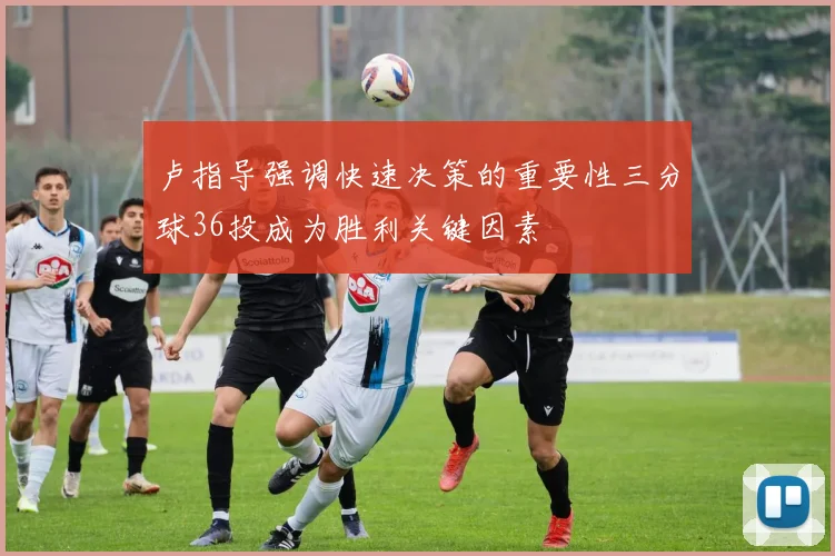 卢指导强调快速决策的重要性三分球36投成为胜利关键因素