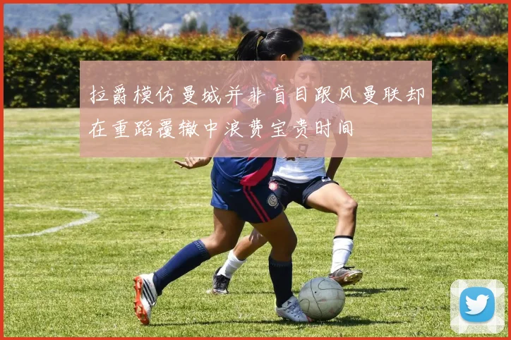拉爵模仿曼城并非盲目跟风曼联却在重蹈覆辙中浪费宝贵时间