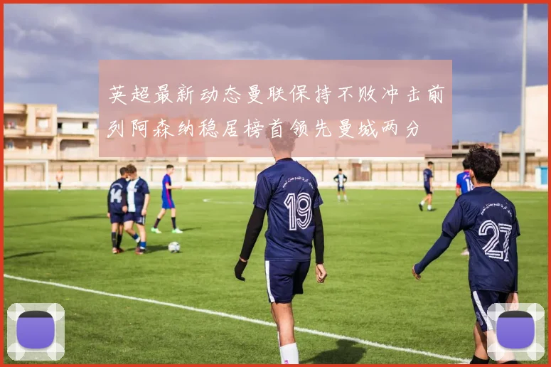 英超最新动态曼联保持不败冲击前列阿森纳稳居榜首领先曼城两分