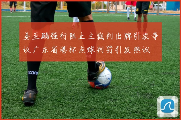 姜至鹏强行阻止主裁判出牌引发争议广东省港杯点球判罚引发热议