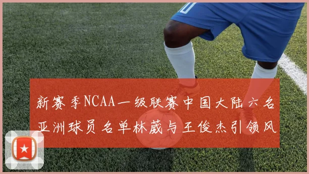 新赛季NCAA一级联赛中国大陆六名亚洲球员名单林葳与王俊杰引领风骚