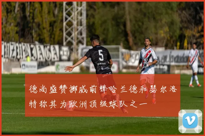 德尚盛赞挪威前锋哈兰德和瑟尔洛特称其为欧洲顶级球队之一