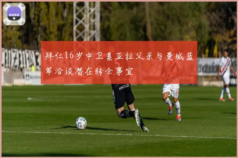 拜仁16岁中卫基亚拉父亲与曼城蓝军洽谈潜在转会事宜