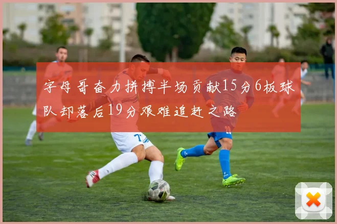 字母哥奋力拼搏半场贡献15分6板球队却落后19分艰难追赶之路