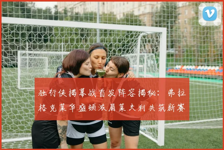 独行侠揭幕战首发阵容揭秘：弗拉格克莱华盛顿浓眉莱夫利共筑新赛季希望