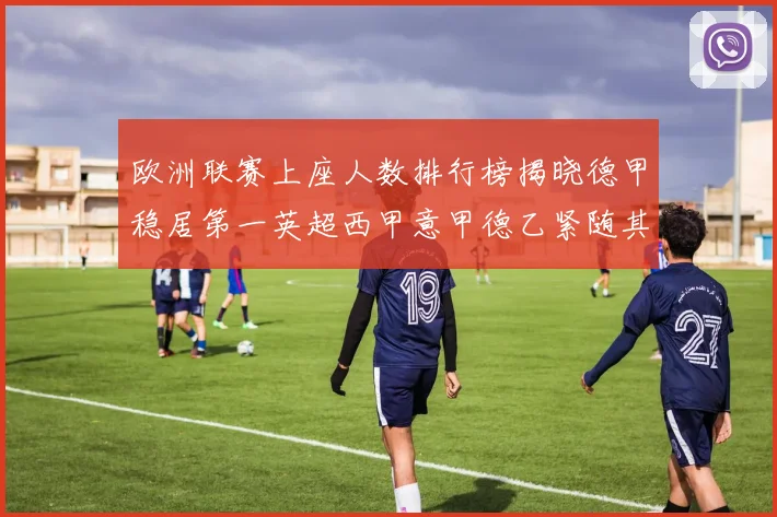欧洲联赛上座人数排行榜揭晓德甲稳居第一英超西甲意甲德乙紧随其后