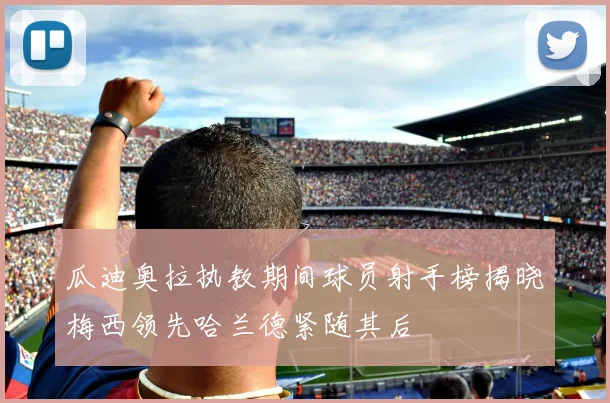 瓜迪奥拉执教期间球员射手榜揭晓梅西领先哈兰德紧随其后