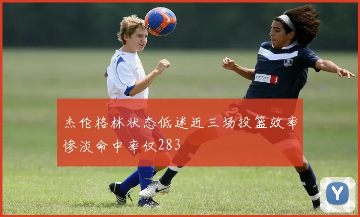杰伦格林状态低迷近三场投篮效率惨淡命中率仅283