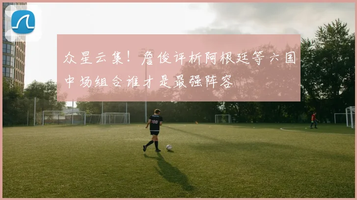 众星云集！詹俊评析阿根廷等六国中场组合谁才是最强阵容